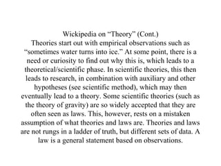 Wickipedia on “Theory” (Cont.)
    Theories start out with empirical observations such as
 “sometimes water turns into ice.” At some point, there is a
   need or curiosity to find out why this is, which leads to a
 theoretical/scientific phase. In scientific theories, this then
  leads to research, in combination with auxiliary and other
     hypotheses (see scientific method), which may then
eventually lead to a theory. Some scientific theories (such as
  the theory of gravity) are so widely accepted that they are
    often seen as laws. This, however, rests on a mistaken
assumption of what theories and laws are. Theories and laws
are not rungs in a ladder of truth, but different sets of data. A
       law is a general statement based on observations.
 