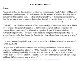 KEY DEFINITIONS-3
Laws:
 “A scientific law is a description of an observed phenomenon. Kepler's Laws of Planetary
Motion are a good example. Those laws describe the motions of planets. But they do not
explain why they are that way. If all scientists ever did was to formulate scientific laws,
then the universe would be very well-described, but still unexplained and very mysterious.”
   (http://www.geocities.com/Tokyo/Temple/9917/evolution/theory.html)
 “Scientific Law: This is a statement of fact meant to explain, in concise terms, an action or
set of actions. It is generally accepted to be true and universal, and can sometimes be
expressed in terms of a single mathematical equation. Scientific laws are similar to
mathematical postulates. They don’t really need any complex external proofs; they are
accepted at face value based upon the fact that they have always been observed to be true.”
(http://wilstar.com/theories.htm)
 “A set of observed regularities expressed in a concise verbal or mathematical statement.”
(Krimsley, 1995).
 “Regardless of which definitions one uses to distinguish between a law and a theory,
scientists would agree that a theory is NOT a "transitory law, a law in waiting". There is
NO hierarchy being implied by scientists who use these words. That is, a law is neither
"better than" nor "above" a theory. From this view, laws and theories "do" different things
and have different roles to play in science.” (
http://science.kennesaw.edu/~rmatson/Biol%203380/3380theory.html)
 