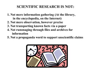 SCIENTIFIC RESEARCH IS NOT:

1. Not mere information gathering (At the library,
     in the encyclopedia, on the Internet)
2. Not mere observation, however precise
3. Not transporting known facts via a paper
4. Not rummaging through files and archives for
    information
5. Not a propaganda word to support unscientific claims
 