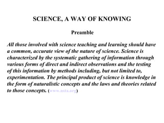 SCIENCE, A WAY OF KNOWING

                            Preamble

All those involved with science teaching and learning should have
a common, accurate view of the nature of science. Science is
characterized by the systematic gathering of information through
various forms of direct and indirect observations and the testing
of this information by methods including, but not limited to,
experimentation. The principal product of science is knowledge in
the form of naturalistic concepts and the laws and theories related
to those concepts. (www.nsta.org)
 