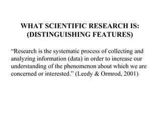 WHAT SCIENTIFIC RESEARCH IS:
    (DISTINGUISHING FEATURES)

“Research is the systematic process of collecting and
analyzing information (data) in order to increase our
understanding of the phenomenon about which we are
concerned or interested.” (Leedy & Ormrod, 2001)
 
