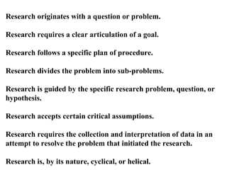 Research originates with a question or problem.

Research requires a clear articulation of a goal.

Research follows a specific plan of procedure.

Research divides the problem into sub-problems.

Research is guided by the specific research problem, question, or
hypothesis.

Research accepts certain critical assumptions.

Research requires the collection and interpretation of data in an
attempt to resolve the problem that initiated the research.

Research is, by its nature, cyclical, or helical.
 