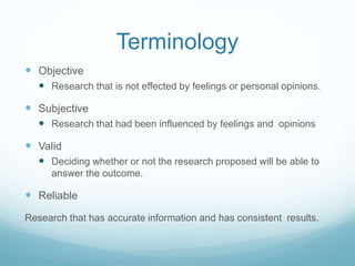 Terminology
 Objective
 Research that is not effected by feelings or personal opinions.
 Subjective
 Research that had been influenced by feelings and opinions
 Valid
 Deciding whether or not the research proposed will be able to
answer the outcome.
 Reliable
Research that has accurate information and has consistent results.
 