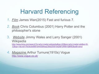Harvard Referencing
1. Film James Wan(2015) Fast and furious 7.
2. Book Chris Columbus (2001) Harry Potter and the
philosopher's stone
3. Website Jimmy Wales and Larry Sanger (2001)
Wikipedia
http://www.bing.com/search?q=who+made+wikipedia&qs=AS&pq=who+made+wik&sc=8-
12&sp=1&cvid=76c5e3e9881b445584aa236d255910d2&FORM=QBRE&adlt=strict
4. Magazine Arthur Turnure(1910s) Vogue
http://www.vogue.co.uk/
 