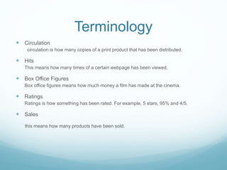 Terminology
 Circulation
circulation is how many copies of a print product that has been distributed.
 Hits
This means how many times of a certain webpage has been viewed.
 Box Office Figures
Box office figures means how much money a film has made at the cinema.
 Ratings
Ratings is how something has been rated. For example, 5 stars, 95% and 4/5.
 Sales
this means how many products have been sold.
 