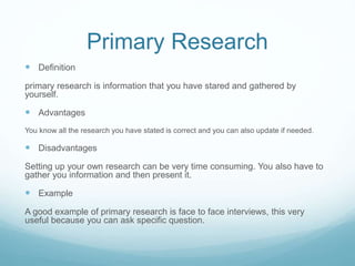 Primary Research
 Definition
primary research is information that you have stared and gathered by
yourself.
 Advantages
You know all the research you have stated is correct and you can also update if needed.
 Disadvantages
Setting up your own research can be very time consuming. You also have to
gather you information and then present it.
 Example
A good example of primary research is face to face interviews, this very
useful because you can ask specific question.
 