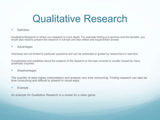 Qualitative Research
 Definition
Qualitative Research is where you research in more depth. For example finding out opinions and the benefits. you
would also need to present the research in full text and also reflect and expand their answer.
 Advantages
Interviews are not limited to particular questions and can be redirected or guided by researchers in real time
Complexities and subtleties about the subjects of the research or the topic covered is usually missed by many
positivistic inquiries.
 Disadvantages
The quantity of data makes interpretation and analysis very time consuming. Finding research can also be
time consuming and difficult to present in visual ways.
 Example
An example for Qualitative Research is a review for a video game.
 