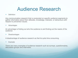 Audience Research
 Definition
Any communication research that is conducted on specific audience segments to
gather information about their attitudes, knowledge, interests, or behaviours with
respect to prevention issues.
 Advantages
An advantage is finding out who the audience is and finding out the needs of the
audience
 Disadvantages
A disadvantage of audience research as that its quite time consuming.
 Example
There are many examples of audience research such as surveys, questionnaires,
discussion groups and interviews.
 