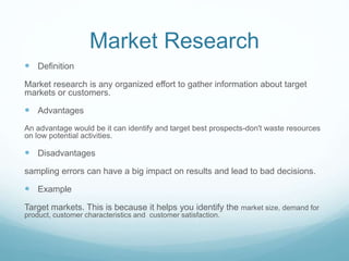 Market Research
 Definition
Market research is any organized effort to gather information about target
markets or customers.
 Advantages
An advantage would be it can identify and target best prospects-don't waste resources
on low potential activities.
 Disadvantages
sampling errors can have a big impact on results and lead to bad decisions.
 Example
Target markets. This is because it helps you identify the market size, demand for
product, customer characteristics and customer satisfaction.
 