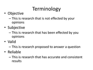 Terminology
• Objective
– This is research that is not effected by your
opinions
• Subjective
– This is research that has been effected by you
opinions
• Valid
– This is research proposed to answer a question
• Reliable
– This is research that has accurate and consistent
results
 