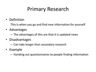 Primary Research
• Definition
This is when you go and find new information for yourself
• Advantages
– The advantages of this are that it is updated news
• Disadvantages
– Can take longer than secondary research
• Example
– Handing out questionnaires to people finding information
 