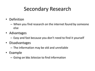 Secondary Research
• Definition
– When you find research on the internet found by someone
else
• Advantages
– Easy and fast because you don’t need to find it yourself
• Disadvantages
– The information may be old and unreliable
• Example
– Going on bbc bitesize to find information
 