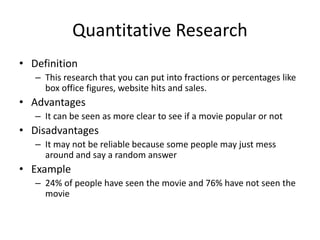 Quantitative Research
• Definition
– This research that you can put into fractions or percentages like
box office figures, website hits and sales.
• Advantages
– It can be seen as more clear to see if a movie popular or not
• Disadvantages
– It may not be reliable because some people may just mess
around and say a random answer
• Example
– 24% of people have seen the movie and 76% have not seen the
movie
 