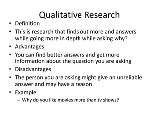 Qualitative Research
• Definition
• This is research that finds out more and answers
while going more in depth while asking why?
• Advantages
• You can find better answers and get more
information about the question you are asking
• Disadvantages
• The person you are asking might give an unreliable
answer and may have a reason
• Example
– Why do you like movies more than tv shows?
 