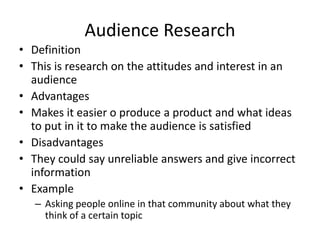 Audience Research
• Definition
• This is research on the attitudes and interest in an
audience
• Advantages
• Makes it easier o produce a product and what ideas
to put in it to make the audience is satisfied
• Disadvantages
• They could say unreliable answers and give incorrect
information
• Example
– Asking people online in that community about what they
think of a certain topic
 