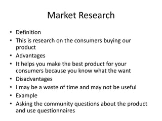 Market Research
• Definition
• This is research on the consumers buying our
product
• Advantages
• It helps you make the best product for your
consumers because you know what the want
• Disadvantages
• I may be a waste of time and may not be useful
• Example
• Asking the community questions about the product
and use questionnaires
 