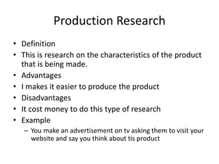 Production Research
• Definition
• This is research on the characteristics of the product
that is being made.
• Advantages
• I makes it easier to produce the product
• Disadvantages
• It cost money to do this type of research
• Example
– You make an advertisement on tv asking them to visit your
website and say you think about tis product
 