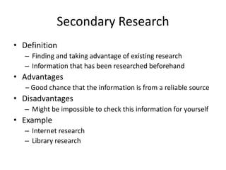 Secondary Research
• Definition
– Finding and taking advantage of existing research
– Information that has been researched beforehand
• Advantages
– Good chance that the information is from a reliable source
• Disadvantages
– Might be impossible to check this information for yourself
• Example
– Internet research
– Library research
 