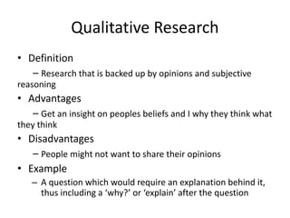 Qualitative Research
• Definition
– Research that is backed up by opinions and subjective
reasoning
• Advantages
– Get an insight on peoples beliefs and I why they think what
they think
• Disadvantages
– People might not want to share their opinions
• Example
– A question which would require an explanation behind it,
thus including a ‘why?’ or ‘explain’ after the question
 