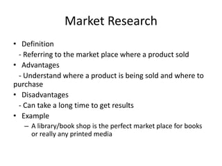 Market Research
• Definition
- Referring to the market place where a product sold
• Advantages
- Understand where a product is being sold and where to
purchase
• Disadvantages
- Can take a long time to get results
• Example
– A library/book shop is the perfect market place for books
or really any printed media
 