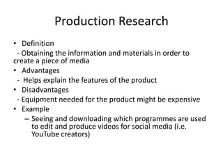 Production Research
• Definition
- Obtaining the information and materials in order to
create a piece of media
• Advantages
- Helps explain the features of the product
• Disadvantages
- Equipment needed for the product might be expensive
• Example
– Seeing and downloading which programmes are used
to edit and produce videos for social media (i.e.
YouTube creators)
 