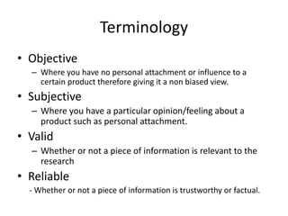 Terminology
• Objective
– Where you have no personal attachment or influence to a
certain product therefore giving it a non biased view.
• Subjective
– Where you have a particular opinion/feeling about a
product such as personal attachment.
• Valid
– Whether or not a piece of information is relevant to the
research
• Reliable
- Whether or not a piece of information is trustworthy or factual.
 