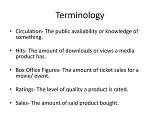 Terminology
• Circulation- The public availability or knowledge of
something.
• Hits- The amount of downloads or views a media
product has.
• Box Office Figures- The amount of ticket sales for a
movie/ event.
• Ratings- The level of quality a product is rated.
• Sales- The amount of said product bought.
 
