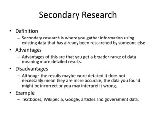 Secondary Research
• Definition
– Secondary research is where you gather information using
existing data that has already been researched by someone else
• Advantages
– Advantages of this are that you get a broader range of data
meaning more detailed results.
• Disadvantages
– Although the results maybe more detailed it does not
necessarily mean they are more accurate, the data you found
might be incorrect or you may interpret it wrong.
• Example
– Textbooks, Wikipedia, Google, articles and government data.
 