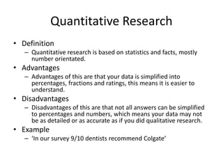 Quantitative Research
• Definition
– Quantitative research is based on statistics and facts, mostly
number orientated.
• Advantages
– Advantages of this are that your data is simplified into
percentages, fractions and ratings, this means it is easier to
understand.
• Disadvantages
– Disadvantages of this are that not all answers can be simplified
to percentages and numbers, which means your data may not
be as detailed or as accurate as if you did qualitative research.
• Example
– ‘In our survey 9/10 dentists recommend Colgate’
 