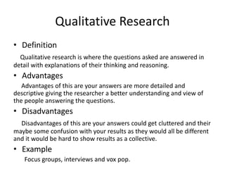 Qualitative Research
• Definition
Qualitative research is where the questions asked are answered in
detail with explanations of their thinking and reasoning.
• Advantages
Advantages of this are your answers are more detailed and
descriptive giving the researcher a better understanding and view of
the people answering the questions.
• Disadvantages
Disadvantages of this are your answers could get cluttered and their
maybe some confusion with your results as they would all be different
and it would be hard to show results as a collective.
• Example
Focus groups, interviews and vox pop.
 