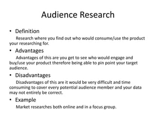 Audience Research
• Definition
Research where you find out who would consume/use the product
your researching for.
• Advantages
Advantages of this are you get to see who would engage and
buy/use your product therefore being able to pin point your target
audience.
• Disadvantages
Disadvantages of this are it would be very difficult and time
consuming to cover every potential audience member and your data
may not entirely be correct.
• Example
Market researches both online and in a focus group.
 