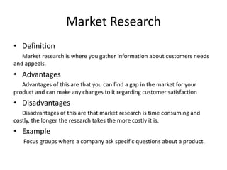 Market Research
• Definition
Market research is where you gather information about customers needs
and appeals.
• Advantages
Advantages of this are that you can find a gap in the market for your
product and can make any changes to it regarding customer satisfaction
• Disadvantages
Disadvantages of this are that market research is time consuming and
costly, the longer the research takes the more costly it is.
• Example
Focus groups where a company ask specific questions about a product.
 