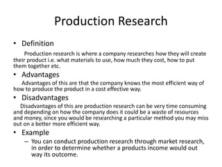 Production Research
• Definition
Production research is where a company researches how they will create
their product i.e. what materials to use, how much they cost, how to put
them together etc.
• Advantages
Advantages of this are that the company knows the most efficient way of
how to produce the product in a cost effective way.
• Disadvantages
Disadvantages of this are production research can be very time consuming
and depending on how the company does it could be a waste of resources
and money, since you would be researching a particular method you may miss
out on a better more efficient way.
• Example
– You can conduct production research through market research,
in order to determine whether a products income would out
way its outcome.
 