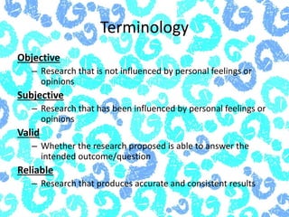 Terminology
Objective
– Research that is not influenced by personal feelings or
opinions
Subjective
– Research that has been influenced by personal feelings or
opinions
Valid
– Whether the research proposed is able to answer the
intended outcome/question
Reliable
– Research that produces accurate and consistent results
 