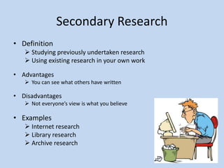 Secondary Research
• Definition
 Studying previously undertaken research
 Using existing research in your own work
• Advantages
 You can see what others have written
• Disadvantages
 Not everyone’s view is what you believe
• Examples
 Internet research
 Library research
 Archive research
 