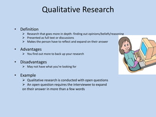 Qualitative Research
• Definition
 Research that goes more in depth- finding out opinions/beliefs/reasoning
 Presented as full text or discussions
 Makes the person have to reflect and expand on their answer
• Advantages
 You find out more to back up your research
• Disadvantages
 May not have what you’re looking for
• Example
 Qualitative research is conducted with open questions
 An open question requires the interviewee to expand
on their answer in more than a few words
 