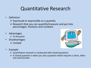 Quantitative Research
• Definition
 Expressed or expressible as a quantity
 Research that you can quantify/measure and put into
percentages, fractions and numbers
• Advantages
 To the point
• Disadvantages
 Limited
• Example
 Quantitative research is conducted with closed questions
 A closed question is when you ask a question which requires a short, often
one word answer.
 