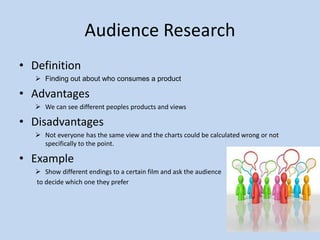 Audience Research
• Definition
 Finding out about who consumes a product
• Advantages
 We can see different peoples products and views
• Disadvantages
 Not everyone has the same view and the charts could be calculated wrong or not
specifically to the point.
• Example
 Show different endings to a certain film and ask the audience
to decide which one they prefer
 