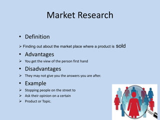 Market Research
• Definition
 Finding out about the market place where a product is sold
• Advantages
 You get the view of the person first hand
• Disadvantages
 They may not give you the answers you are after.
• Example
 Stopping people on the street to
 Ask their opinion on a certain
 Product or Topic.
 