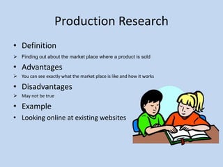 Production Research
• Definition
 Finding out about the market place where a product is sold
• Advantages
 You can see exactly what the market place is like and how it works
• Disadvantages
 May not be true
• Example
• Looking online at existing websites
 