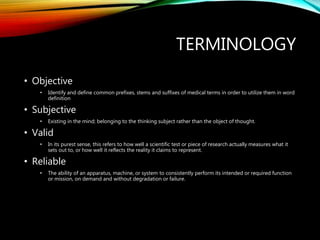TERMINOLOGY
• Objective
• Identify and define common prefixes, stems and suffixes of medical terms in order to utilize them in word
definition
• Subjective
• Existing in the mind; belonging to the thinking subject rather than the object of thought.
• Valid
• In its purest sense, this refers to how well a scientific test or piece of research actually measures what it
sets out to, or how well it reflects the reality it claims to represent.
• Reliable
• The ability of an apparatus, machine, or system to consistently perform its intended or required function
or mission, on demand and without degradation or failure.
 
