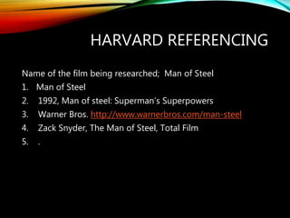 HARVARD REFERENCING
Name of the film being researched; Man of Steel
1. Man of Steel
2. 1992, Man of steel: Superman’s Superpowers
3. Warner Bros. http://www.warnerbros.com/man-steel
4. Zack Snyder, The Man of Steel, Total Film
5. .
 