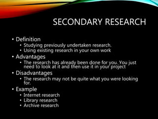 SECONDARY RESEARCH
• Definition
• Studying previously undertaken research.
• Using existing research in your own work
• Advantages
• The research has already been done for you. You just
need to look at it and then use it in your project
• Disadvantages
• The research may not be quite what you were looking
for.
• Example
• Internet research
• Library research
• Archive research
 