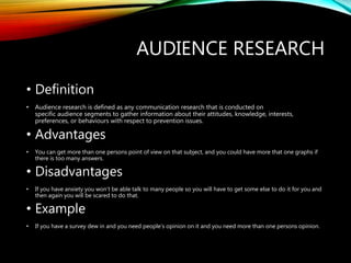 AUDIENCE RESEARCH
• Definition
• Audience research is defined as any communication research that is conducted on
specific audience segments to gather information about their attitudes, knowledge, interests,
preferences, or behaviours with respect to prevention issues.
• Advantages
• You can get more than one persons point of view on that subject, and you could have more that one graphs if
there is too many answers.
• Disadvantages
• If you have anxiety you won’t be able talk to many people so you will have to get some else to do it for you and
then again you will be scared to do that.
• Example
• If you have a survey dew in and you need people’s opinion on it and you need more than one persons opinion.
 