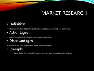 MARKET RESEARCH
• Definition
• The action or activity of gathering information about consumers' needs and preferences.
• Advantages
• Guides your communication with current potential costumers.
• Disadvantages
• Research costs, Time, Needs of the market, limited volunteers.
• Example
• Sales, Market size, demand of product, customer characteristics, purchase, behaviour.
 