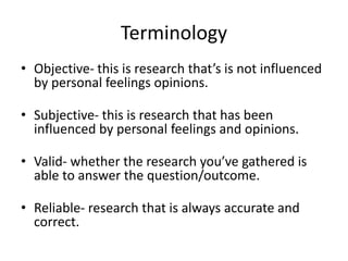 Terminology
• Objective- this is research that’s is not influenced
by personal feelings opinions.
• Subjective- this is research that has been
influenced by personal feelings and opinions.
• Valid- whether the research you’ve gathered is
able to answer the question/outcome.
• Reliable- research that is always accurate and
correct.
 