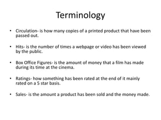 Terminology
• Circulation- is how many copies of a printed product that have been
passed out.
• Hits- is the number of times a webpage or video has been viewed
by the public.
• Box Office Figures- is the amount of money that a film has made
during its time at the cinema.
• Ratings- how something has been rated at the end of it mainly
rated on a 5 star basis.
• Sales- is the amount a product has been sold and the money made.
 