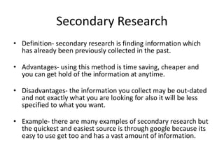 Secondary Research
• Definition- secondary research is finding information which
has already been previously collected in the past.
• Advantages- using this method is time saving, cheaper and
you can get hold of the information at anytime.
• Disadvantages- the information you collect may be out-dated
and not exactly what you are looking for also it will be less
specified to what you want.
• Example- there are many examples of secondary research but
the quickest and easiest source is through google because its
easy to use get too and has a vast amount of information.
 