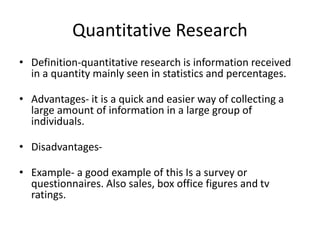 Quantitative Research
• Definition-quantitative research is information received
in a quantity mainly seen in statistics and percentages.
• Advantages- it is a quick and easier way of collecting a
large amount of information in a large group of
individuals.
• Disadvantages-
• Example- a good example of this Is a survey or
questionnaires. Also sales, box office figures and tv
ratings.
 