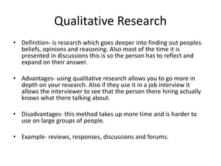 Qualitative Research
• Definition- is research which goes deeper into finding out peoples
beliefs, opinions and reasoning. Also most of the time it is
presented in discussions this is so the person has to reflect and
expand on their answer.
• Advantages- using qualitative research allows you to go more in
depth on your research. Also if they use it in a job interview it
allows the interviewer to see that the person there hiring actually
knows what there talking about.
• Disadvantages- this method takes up more time and is harder to
use on large groups of people.
• Example- reviews, responses, discussions and forums.
 